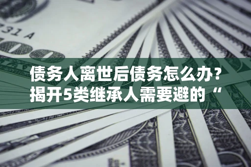 北京债务人离世后债务怎么办？揭开5类继承人需要避的“坑”